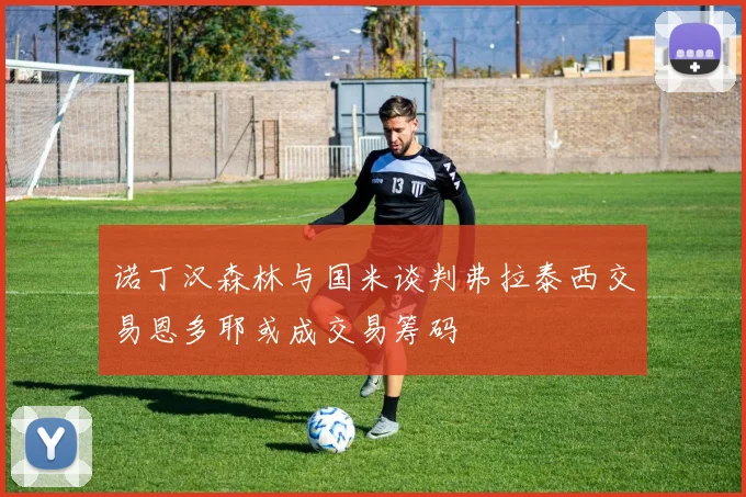 诺丁汉森林与国米谈判弗拉泰西交易恩多耶或成交易筹码