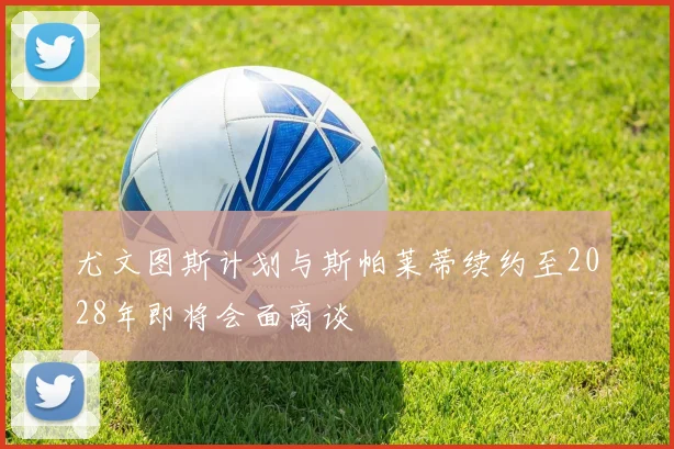 尤文图斯计划与斯帕莱蒂续约至2028年即将会面商谈