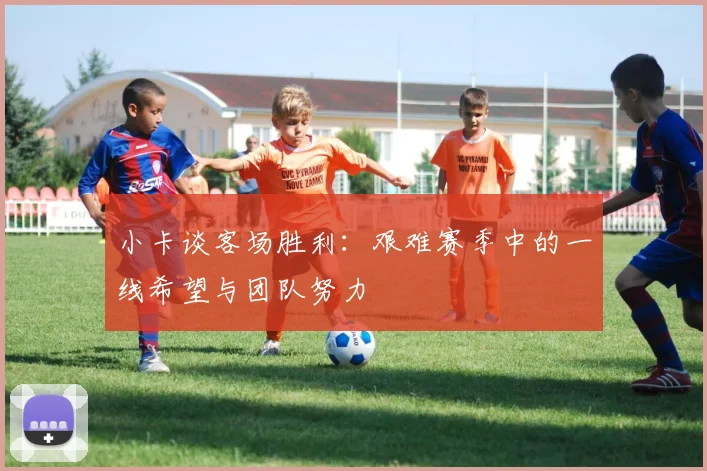 小卡谈客场胜利：艰难赛季中的一线希望与团队努力