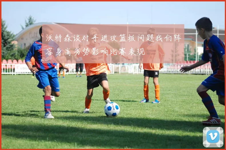 沃特森谈对手进攻篮板问题我们阵容身高劣势影响比赛表现