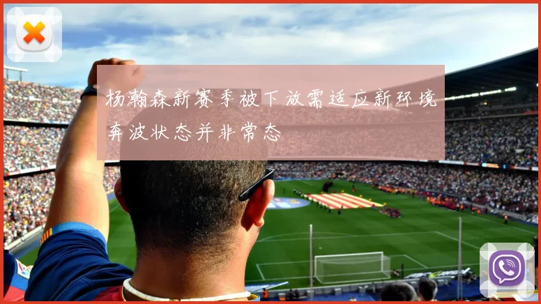 杨瀚森新赛季被下放需适应新环境奔波状态并非常态