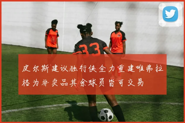 皮尔斯建议独行侠全力重建唯弗拉格为非卖品其余球员皆可交易