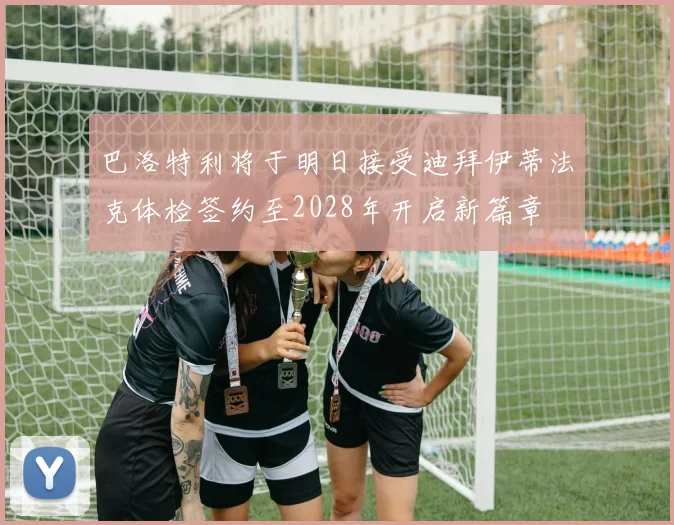 巴洛特利将于明日接受迪拜伊蒂法克体检签约至2028年开启新篇章