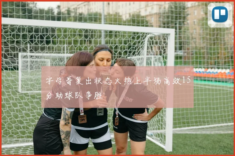 字母哥复出状态火热上半场高效15分助球队争胜