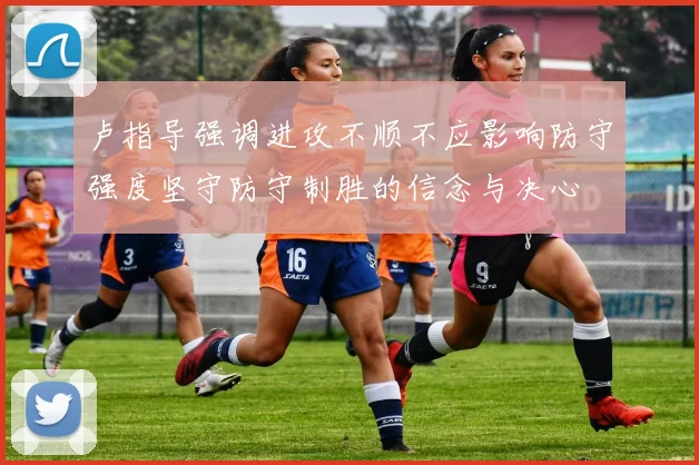 卢指导强调进攻不顺不应影响防守强度坚守防守制胜的信念与决心