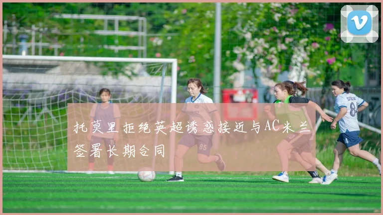 托莫里拒绝英超诱惑接近与AC米兰签署长期合同
