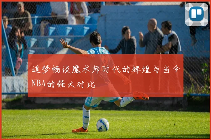 追梦畅谈魔术师时代的辉煌与当今NBA的强大对比