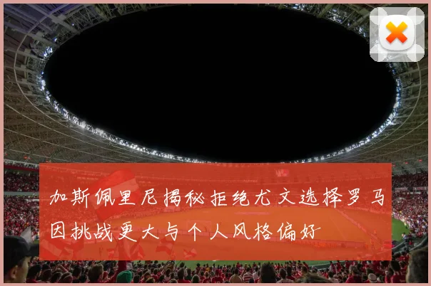 加斯佩里尼揭秘拒绝尤文选择罗马因挑战更大与个人风格偏好