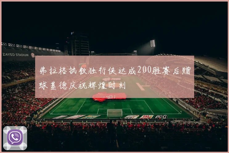 弗拉格执教独行侠达成200胜赛后赠球基德庆祝辉煌时刻