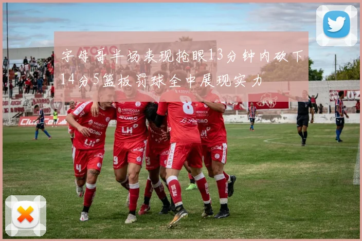 字母哥半场表现抢眼13分钟内砍下14分5篮板罚球全中展现实力