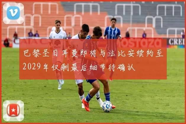 巴黎圣日耳曼即将与法比安续约至2029年仅剩最后细节待确认