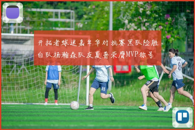 开拓者球迷嘉年华对抗赛黑队险胜白队杨瀚森队友夏普荣膺MVP称号