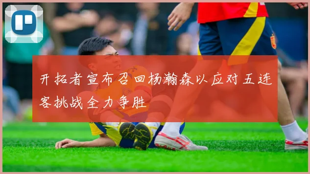 开拓者宣布召回杨瀚森以应对五连客挑战全力争胜