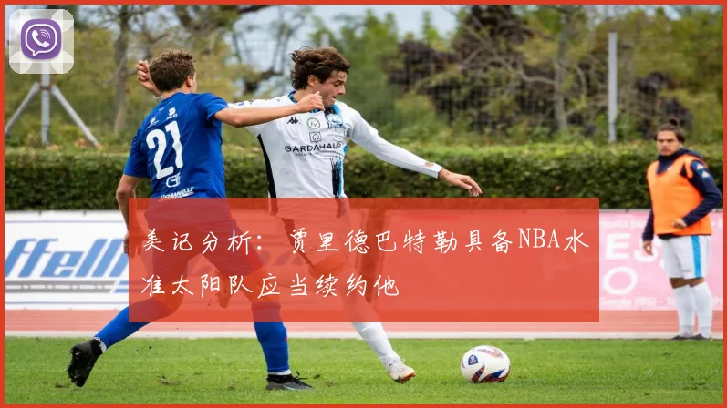 美记分析：贾里德巴特勒具备NBA水准太阳队应当续约他