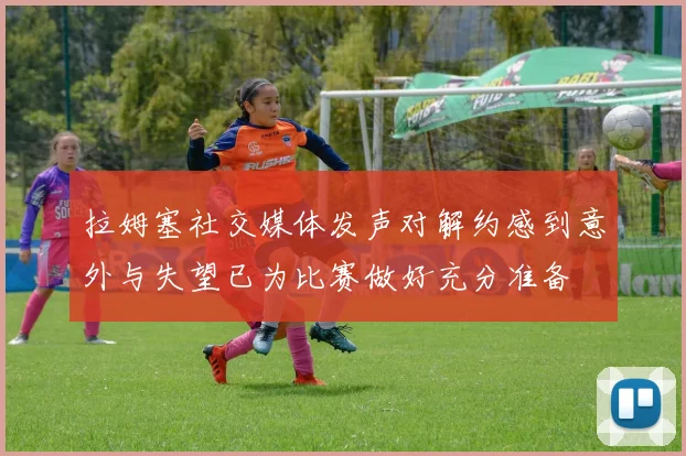 拉姆塞社交媒体发声对解约感到意外与失望已为比赛做好充分准备