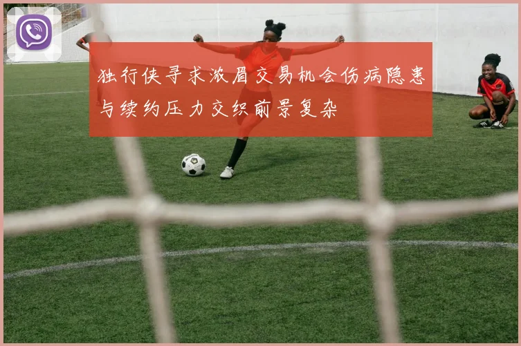 独行侠寻求浓眉交易机会伤病隐患与续约压力交织前景复杂