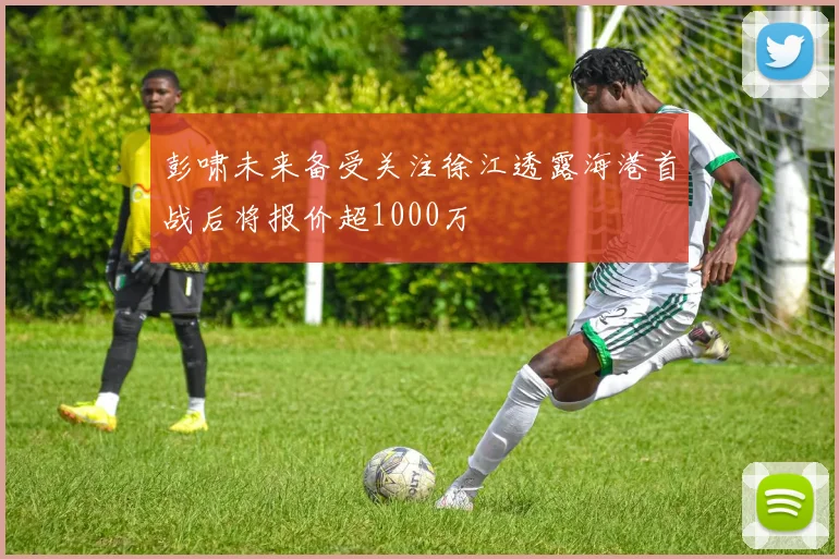 彭啸未来备受关注徐江透露海港首战后将报价超1000万