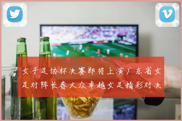 女子足协杯决赛即将上演广东省女足对阵长春大众卓越女足精彩对决在12月24日19点开启