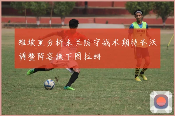 维埃里分析米兰防守战术期待齐沃调整阵容换下图拉姆