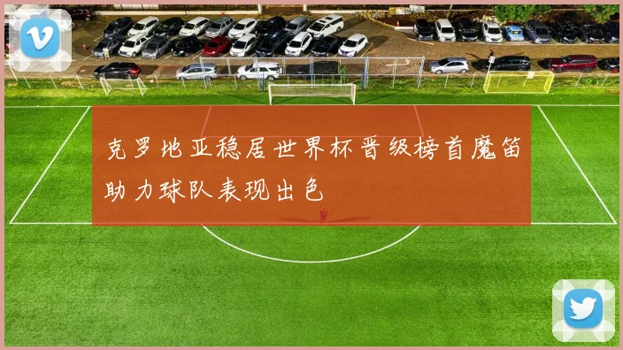 克罗地亚稳居世界杯晋级榜首魔笛助力球队表现出色