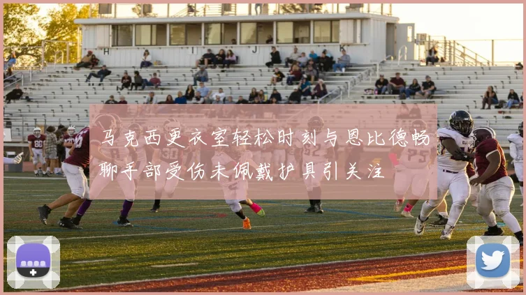 马克西更衣室轻松时刻与恩比德畅聊手部受伤未佩戴护具引关注