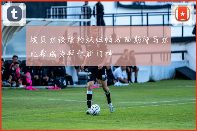 埃贝尔谈续约权归帕方面期待乌尔比希成为拜仁新门神