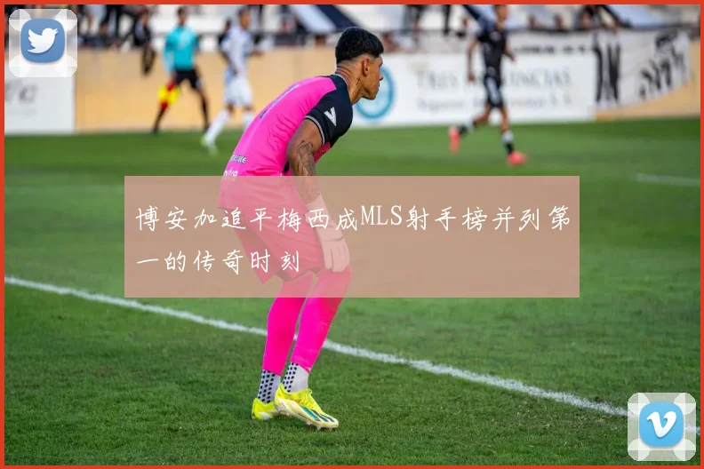 博安加追平梅西成MLS射手榜并列第一的传奇时刻