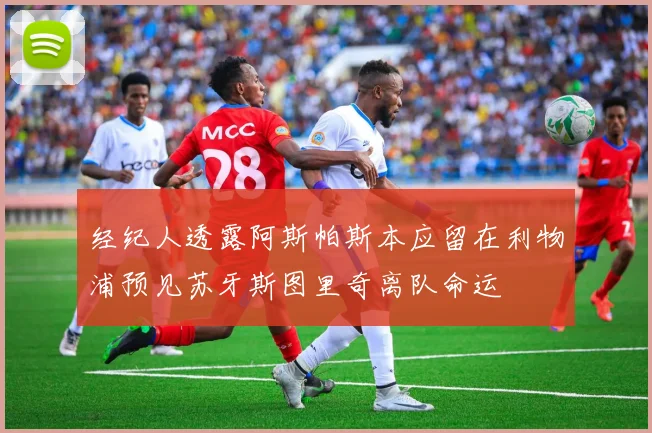 经纪人透露阿斯帕斯本应留在利物浦预见苏牙斯图里奇离队命运