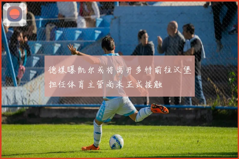 德媒曝凯尔或将离开多特前往汉堡担任体育主管尚未正式接触