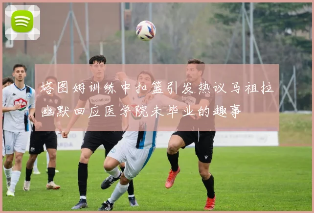 塔图姆训练中扣篮引发热议马祖拉幽默回应医学院未毕业的趣事