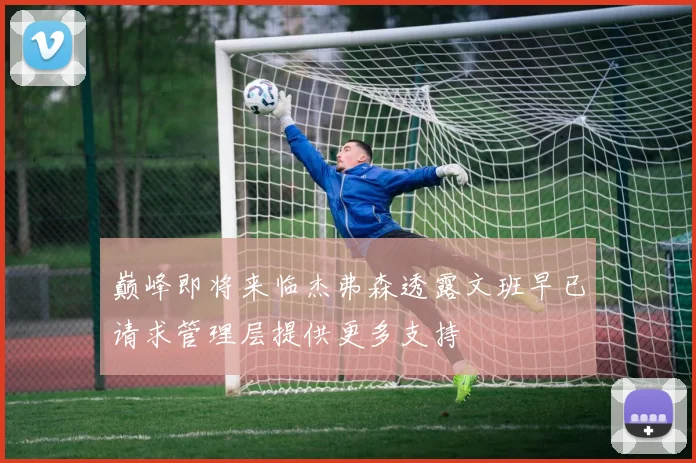 巅峰即将来临杰弗森透露文班早已请求管理层提供更多支持