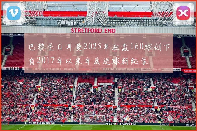 巴黎圣日耳曼2025年狂轰160球创下自2017年以来年度进球新纪录