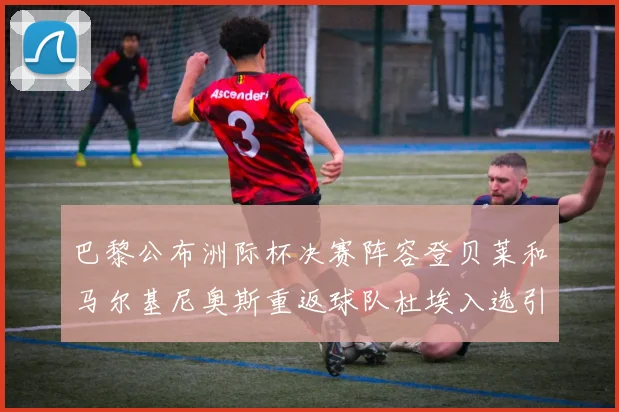 巴黎公布洲际杯决赛阵容登贝莱和马尔基尼奥斯重返球队杜埃入选引关注