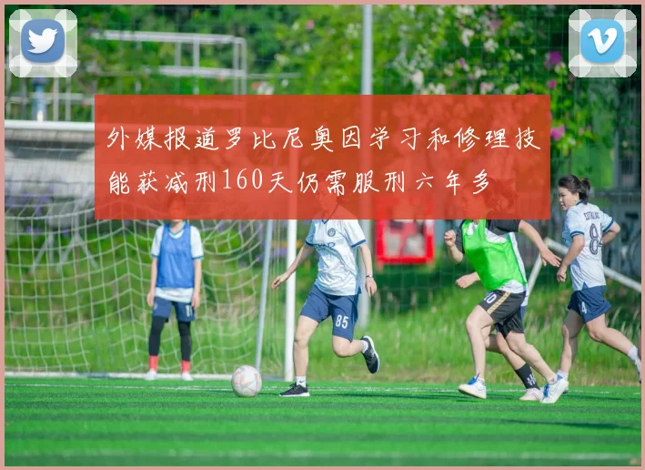 外媒报道罗比尼奥因学习和修理技能获减刑160天仍需服刑六年多