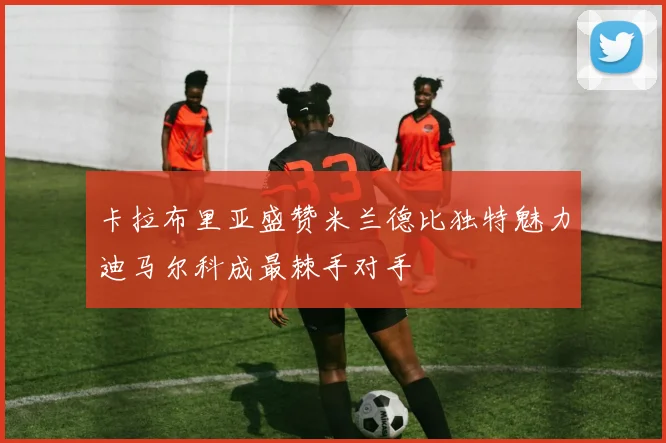 卡拉布里亚盛赞米兰德比独特魅力迪马尔科成最棘手对手