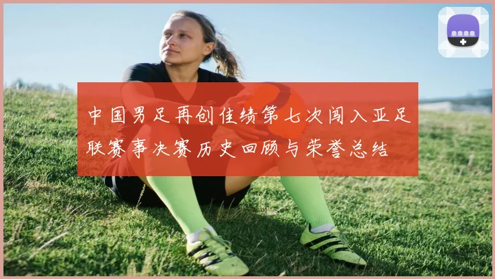 中国男足再创佳绩第七次闯入亚足联赛事决赛历史回顾与荣誉总结