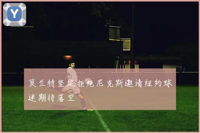 莫兰特坚定拒绝尼克斯邀请纽约球迷期待落空