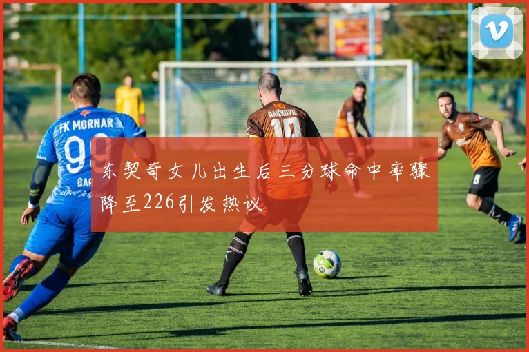 东契奇女儿出生后三分球命中率骤降至226引发热议