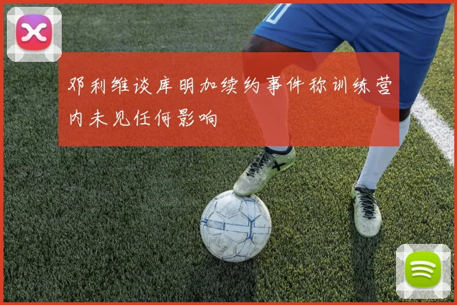 邓利维谈库明加续约事件称训练营内未见任何影响