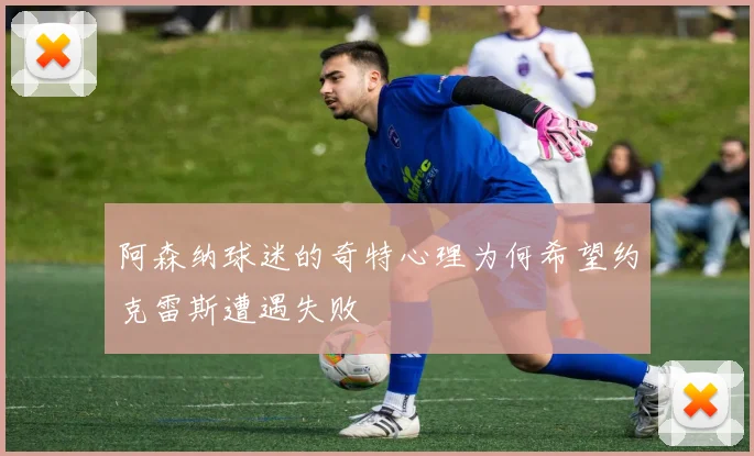 阿森纳球迷的奇特心理为何希望约克雷斯遭遇失败