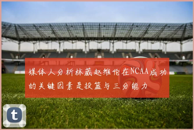 媒体人分析林葳赵维伦在NCAA成功的关键因素是投篮与三分能力
