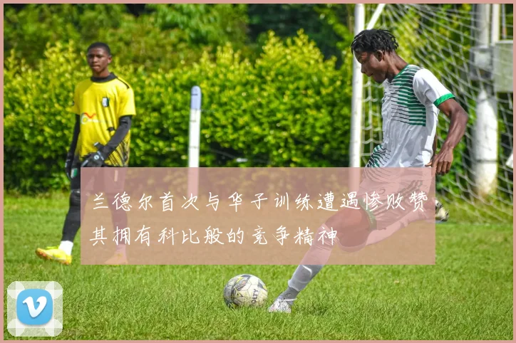 兰德尔首次与华子训练遭遇惨败赞其拥有科比般的竞争精神